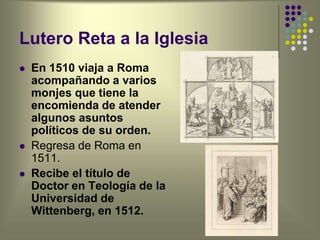 Lutero Reta a la Iglesia
 En 1510 viaja a Roma
acompañando a varios
monjes que tiene la
encomienda de atender
algunos asuntos
políticos de su orden.
 Regresa de Roma en
1511.
 Recibe el título de
Doctor en Teología de la
Universidad de
Wittenberg, en 1512.
 