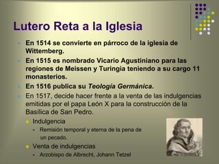 Lutero Reta a la Iglesia
 En 1514 se convierte en párroco de la iglesia de
Wittemberg.
 En 1515 es nombrado Vicario Agustiniano para las
regiones de Meissen y Turingia teniendo a su cargo 11
monasterios.
 En 1516 publica su Teología Germánica.
 En 1517, decide hacer frente a la venta de las indulgencias
emitidas por el papa León X para la construcción de la
Basílica de San Pedro.
 Indulgencia
 Remisión temporal y eterna de la pena de
un pecado.
 Venta de indulgencias
 Arzobispo de Albrecht, Johann Tetzel
 