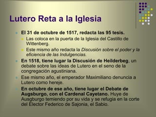 Lutero Reta a la Iglesia
 El 31 de octubre de 1517, redacta las 95 tesis.
 Las coloca en la puerta de la Iglesia del Castillo de
Wittenberg.
 Este mismo año redacta la Discusión sobre el poder y la
eficiencia de las Indulgencias.
 En 1518, tiene lugar la Discusión de Heilderbeg, un
debate sobre las ideas de Lutero en el seno de la
congregación agustiniana.
 Ese mismo año, el emperador Maximiliano denuncia a
Lutero como hereje.
 En octubre de ese año, tiene lugar el Debate de
Augsburgo, con el Cardenal Cayetano. Huye de
Ausgburgo temiendo por su vida y se refugia en la corte
del Elector Federico de Sajonia, el Sabio.
 