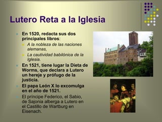 Lutero Reta a la Iglesia
 En 1520, redacta sus dos
principales libros:
 A la nobleza de las naciones
alemanas,
 La cautividad babilónica de la
Iglesia.
 En 1521, tiene lugar la Dieta de
Worms, que declara a Lutero
un hereje y prófugo de la
justicia.
 El papa León X lo excomulga
en el año de 1521.
 El príncipe Federico, el Sabio,
de Sajonia alberga a Lutero en
el Castillo de Wartburg en
Eisenach.
 