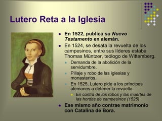 Lutero Reta a la Iglesia
 En 1522, publica su Nuevo
Testamento en alemán.
 En 1524, se desata la revuelta de los
campesinos, entre sus líderes estaba
Thomas Müntzer, teólogo de Wittemberg.
 Demanda de la abolición de la
servidumbre.
 Pillaje y robo de las iglesias y
monasterios.
 En 1525, Lutero pide a los príncipes
alemanes a detener la revuelta.
 En contra de los robos y las muertes de
las hordas de campesinos (1525)
 Ese mismo año contrae matrimonio
con Catalina de Bora.
 