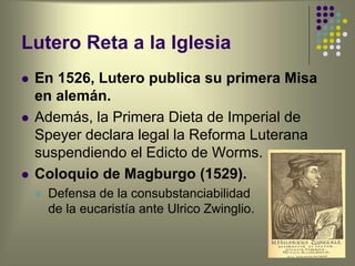 Lutero Reta a la Iglesia
 En 1526, Lutero publica su primera Misa
en alemán.
 Además, la Primera Dieta de Imperial de
Speyer declara legal la Reforma Luterana
suspendiendo el Edicto de Worms.
 Coloquio de Magburgo (1529).
 Defensa de la consubstanciabilidad
de la eucaristía ante Ulrico Zwinglio.
 