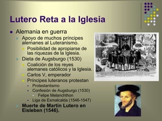 Lutero Reta a la Iglesia
 Alemania en guerra
 Apoyo de muchos príncipes
alemanes al Luteranismo.
 Posibilidad de apropiarse de
las riquezas de la Iglesia.
 Dieta de Augsburgo (1530)
 Coalición de los reyes
alemanes católicos y la Iglesia.
 Carlos V, emperador
 Príncipes luteranos protestan
 Protestantismo
 Confesión de Augsburgo (1530)
 Felipe Melanchthon
 Liga de Esmalcalda (1546-1547)
 Muerte de Martín Lutero en
Eisleben (1546).
 