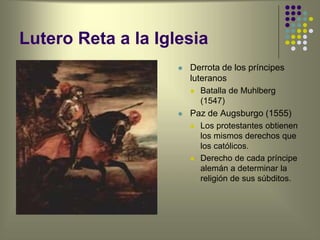 Lutero Reta a la Iglesia
 Derrota de los príncipes
luteranos
 Batalla de Muhlberg
(1547)
 Paz de Augsburgo (1555)
 Los protestantes obtienen
los mismos derechos que
los católicos.
 Derecho de cada príncipe
alemán a determinar la
religión de sus súbditos.
 