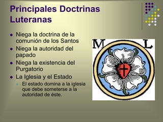 Principales Doctrinas
Luteranas
 Niega la doctrina de la
comunión de los Santos
 Niega la autoridad del
papado
 Niega la existencia del
Purgatorio
 La Iglesia y el Estado
 El estado domina a la iglesia
que debe someterse a la
autoridad de éste.
 