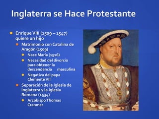 Inglaterra se Hace Protestante
 EnriqueVIII (1509 – 1547)
quiere un hijo
 Matrimonio con Catalina de
Aragón (1509)
 Nace María (1516)
 Necesidad del divorcio
para obtener la
descendencia masculina
 Negativa del papa
ClementeVII
 Separación de la Iglesia de
Inglaterra y la Iglesia
Romana (1534)
 ArzobispoThomas
Cranmer
 