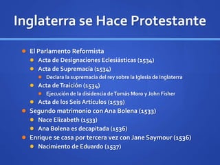 Inglaterra se Hace Protestante
 El Parlamento Reformista
 Acta de Designaciones Eclesiásticas (1534)
 Acta de Supremacía (1534)
 Declara la supremacía del rey sobre la Iglesia de Inglaterra
 Acta deTraición (1534)
 Ejecución de la disidencia deTomás Moro y John Fisher
 Acta de los Seis Artículos (1539)
 Segundo matrimonio con Ana Bolena (1533)
 Nace Elizabeth (1533)
 Ana Bolena es decapitada (1536)
 Enrique se casa por tercera vez con Jane Saymour (1536)
 Nacimiento de Eduardo (1537)
 