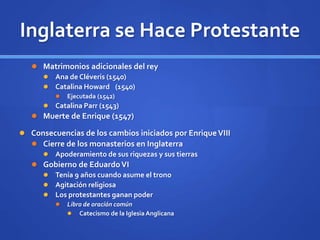 Inglaterra se Hace Protestante
 Matrimonios adicionales del rey
 Ana de Cléveris (1540)
 Catalina Howard (1540)
 Ejecutada (1542)
 Catalina Parr (1543)
 Muerte de Enrique (1547)
 Consecuencias de los cambios iniciados por EnriqueVIII
 Cierre de los monasterios en Inglaterra
 Apoderamiento de sus riquezas y sus tierras
 Gobierno de EduardoVI
 Tenía 9 años cuando asume el trono
 Agitación religiosa
 Los protestantes ganan poder
 Libro de oración común
 Catecismo de la Iglesia Anglicana
 