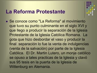 La Reforma Protestante
 Se conoce como "La Reforma" al movimiento
que tuvo su punto culminante en el siglo XVI y
que llego a producir la separación de la Iglesia
Protestante de la Iglesia Católica Romana. La
gota que hizo desbordar el vaso y producir la
final separación lo fue la venta de indulgencias
(venta de la salvación) por parte de la Iglesia
Católica. El Dr. Martin Lutero, un monje católico
se opuso a tales practicas de la Iglesia y clavó
sus 95 tesis en la puerta de la Iglesia de
Wittenburg en Alemania.
 