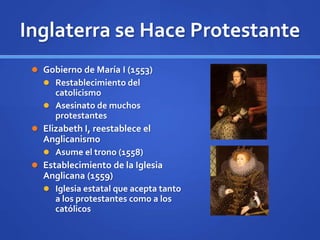 Inglaterra se Hace Protestante
 Gobierno de María I (1553)
 Restablecimiento del
catolicismo
 Asesinato de muchos
protestantes
 Elizabeth I, reestablece el
Anglicanismo
 Asume el trono (1558)
 Establecimiento de la Iglesia
Anglicana (1559)
 Iglesia estatal que acepta tanto
a los protestantes como a los
católicos
 