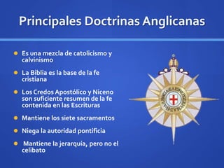 Principales Doctrinas Anglicanas
 Es una mezcla de catolicismo y
calvinismo
 La Biblia es la base de la fe
cristiana
 Los Credos Apostólico y Niceno
son suficiente resumen de la fe
contenida en las Escrituras
 Mantiene los siete sacramentos
 Niega la autoridad pontificia
 Mantiene la jerarquía, pero no el
celibato
 