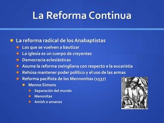 La Reforma Continua
 La reforma radical de los Anabaptistas
 Los que se vuelven a bautizar
 La iglesia es un cuerpo de creyentes
 Democracia eclesiásticas
 Asume la reforma zwingliana con respecto a la eucaristía
 Rehúsa mantener poder político y el uso de las armas
 Reforma pacifista de los Mennonitas (1537)
 Menno Simons
 Separación del mundo
 Menonitas
 Amish o amanos
 