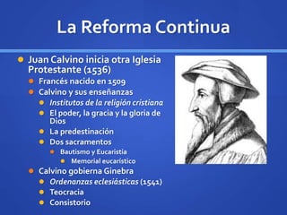 La Reforma Continua
 Juan Calvino inicia otra Iglesia
Protestante (1536)
 Francés nacido en 1509
 Calvino y sus enseñanzas
 Institutos de la religión cristiana
 El poder, la gracia y la gloria de
Dios
 La predestinación
 Dos sacramentos
 Bautismo y Eucaristía
 Memorial eucarístico
 Calvino gobierna Ginebra
 Ordenanzas eclesiásticas (1541)
 Teocracia
 Consistorio
 
