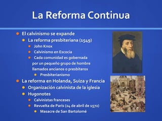 La Reforma Continua
 El calvinismo se expande
 La reforma presbiteriana (1549)
 John Knox
 Calvinismo en Escocia
 Cada comunidad es gobernada
por un pequeño grupo de hombre
llamados ancianos o presbíteros
 Presbiterianismo
 La reforma en Holanda, Suiza y Francia
 Organización calvinista de la iglesia
 Hugonotes
 Calvinistas franceses
 Revuelta de París (24 de abril de 1572)
 Masacre de San Bartolomé
 