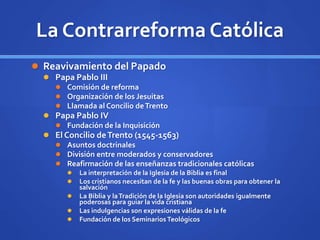 La Contrarreforma Católica
 Reavivamiento del Papado
 Papa Pablo III
 Comisión de reforma
 Organización de los Jesuitas
 Llamada al Concilio deTrento
 Papa Pablo IV
 Fundación de la Inquisición
 El Concilio deTrento (1545-1563)
 Asuntos doctrinales
 División entre moderados y conservadores
 Reafirmación de las enseñanzas tradicionales católicas
 La interpretación de la Iglesia de la Biblia es final
 Los cristianos necesitan de la fe y las buenas obras para obtener la
salvación
 La Biblia y laTradición de la Iglesia son autoridades igualmente
poderosas para guiar la vida cristiana
 Las indulgencias son expresiones válidas de la fe
 Fundación de los Seminarios Teológicos
 