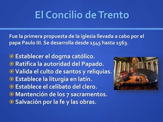 El Concilio deTrento
Fue la primera propuesta de la iglesia llevada a cabo por el
papa Paulo III. Se desarrolla desde 1545 hasta 1563.
 Establecer el dogma católico.
 Ratifica la autoridad del Papado.
 Valida el culto de santos y reliquias.
 Establece la liturgia en latín.
 Establece el celibato del clero.
 Mantención de los 7 sacramentos.
 Salvación por la fe y las obras.
 