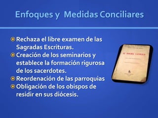 Enfoques y Medidas Conciliares
Rechaza el libre examen de las
Sagradas Escrituras.
Creación de los seminarios y
establece la formación rigurosa
de los sacerdotes.
Reordenación de las parroquias
Obligación de los obispos de
residir en sus diócesis.
 