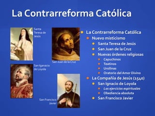La Contrarreforma Católica
 La Contrarreforma Católica
 Nuevo misticismo
 SantaTeresa de Jesús
 San Juan de la Cruz
 Nuevas órdenes religiosas
 Capuchinos
 Teatinos
 Ursilinas
 Oratorio del Amor Divino
 La Compañía de Jesús (1540)
 San Ignacio de Loyola
 Los ejercicios espirituales
 Obediencia absoluta
 San Francisco Javier
Santa
Teresa de
Jesús
San Juan de laCruz
San Iganacio
de Loyola
San Francisco
Javier
 