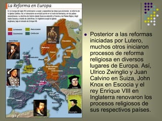 Zwuinglio
 Posterior a las reformas
iniciadas por Lutero,
muchos otros iniciaron
procesos de reforma
religiosa en diversos
lugares de Europa. Así,
Ulrico Zwinglio y Juan
Calvino en Suiza, John
Knox en Escocia y el
rey Enrique VIII en
Inglaterra renovaron los
procesos religiosos de
sus respectivos países.
Simons
 