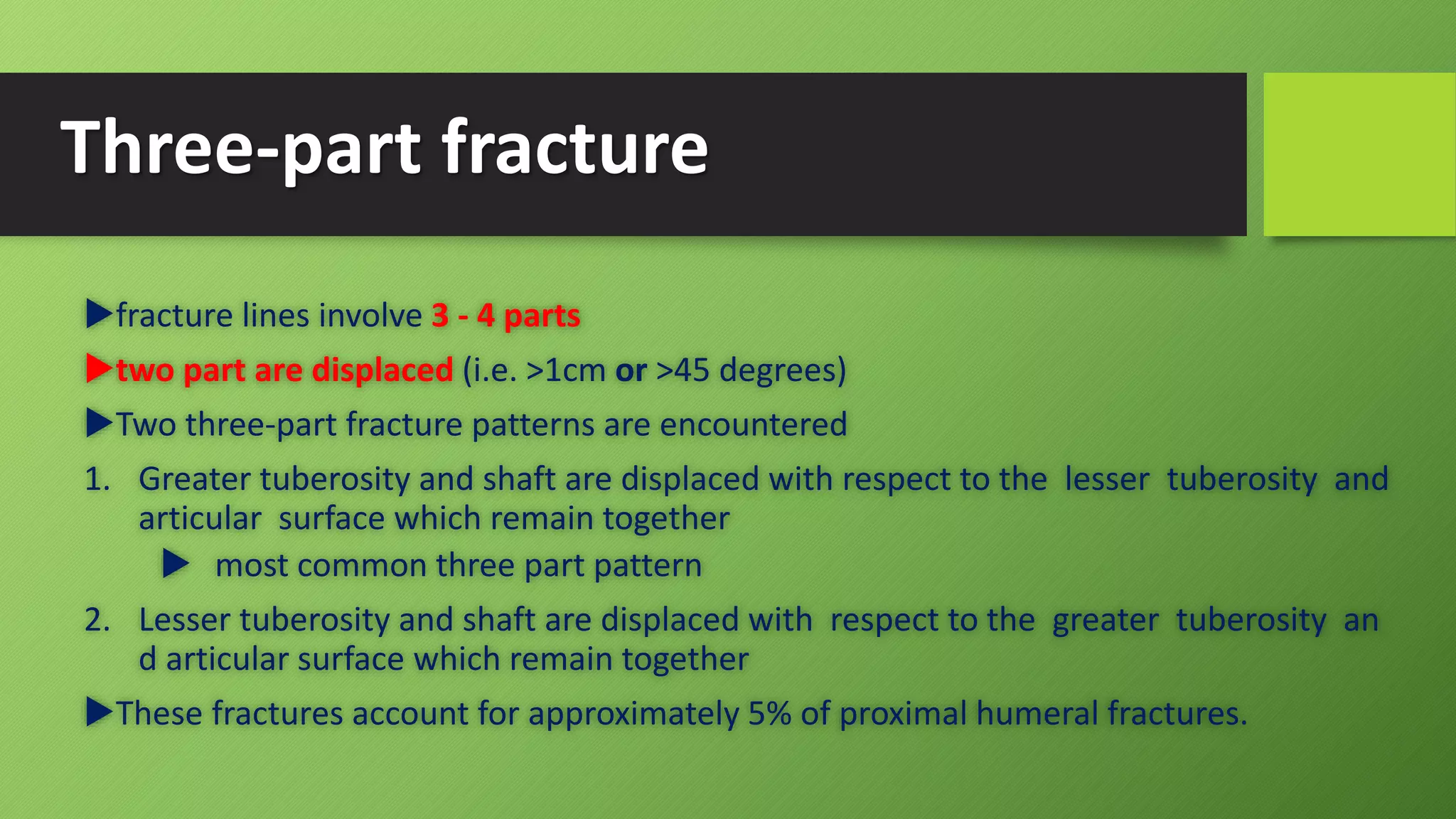 Three-part fracture
fracture lines involve 3 - 4 parts
two part are displaced (i.e. >1cm or >45 degrees)
Two three-part fracture patterns are encountered
1. Greater tuberosity and shaft are displaced with respect to the lesser tuberosity and
articular surface which remain together
 most common three part pattern
2. Lesser tuberosity and shaft are displaced with respect to the greater tuberosity an
d articular surface which remain together
These fractures account for approximately 5% of proximal humeral fractures.
 