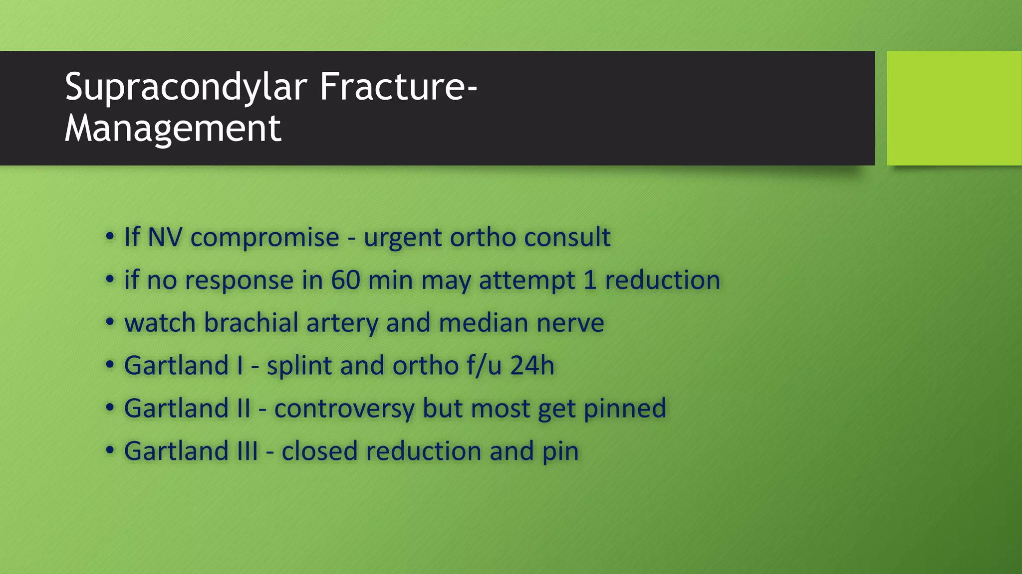 Supracondylar Fracture-
Management
• If NV compromise - urgent ortho consult
• if no response in 60 min may attempt 1 reduction
• watch brachial artery and median nerve
• Gartland I - splint and ortho f/u 24h
• Gartland II - controversy but most get pinned
• Gartland III - closed reduction and pin
 