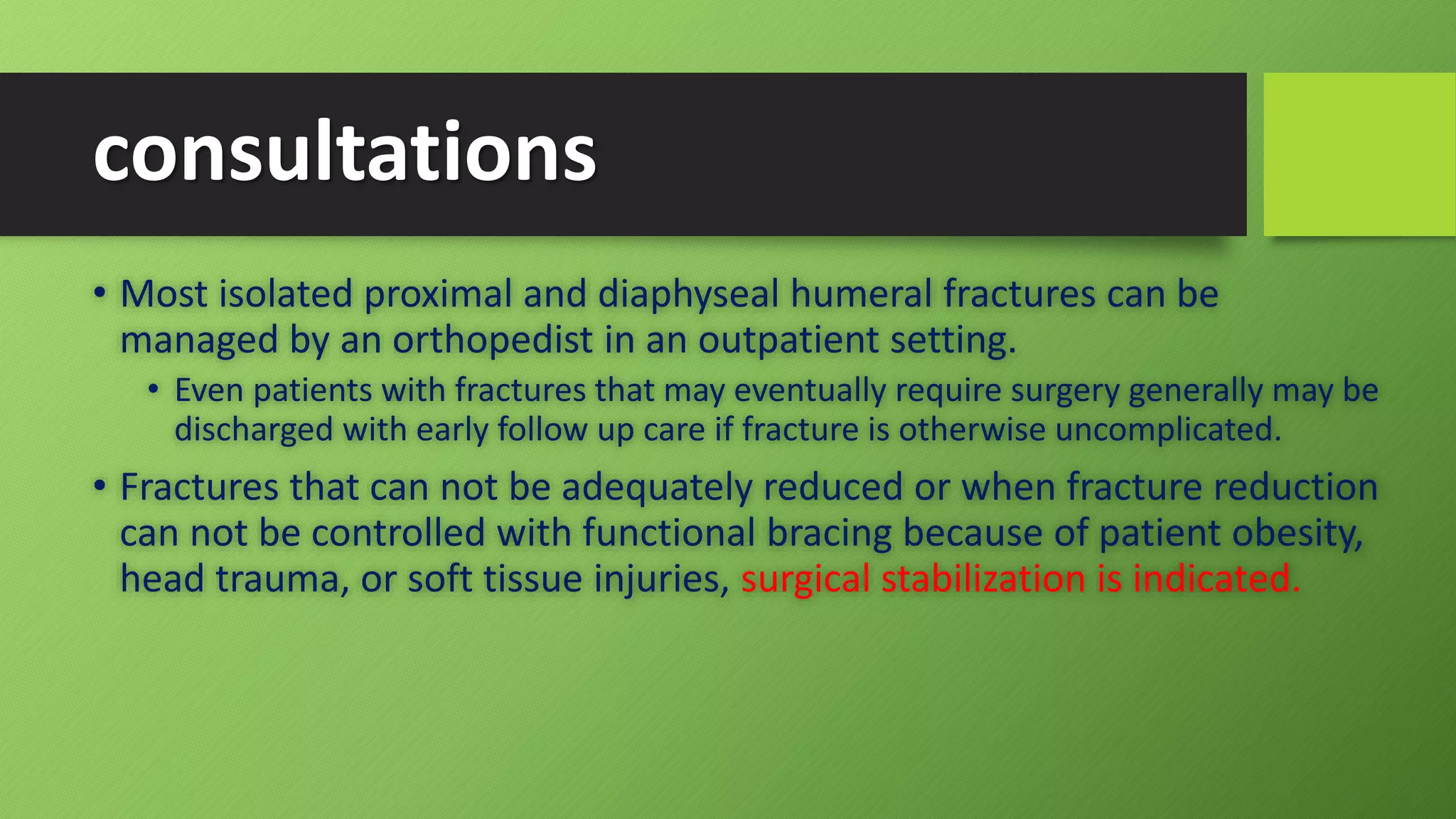 consultations
• Most isolated proximal and diaphyseal humeral fractures can be
managed by an orthopedist in an outpatient setting.
• Even patients with fractures that may eventually require surgery generally may be
discharged with early follow up care if fracture is otherwise uncomplicated.
• Fractures that can not be adequately reduced or when fracture reduction
can not be controlled with functional bracing because of patient obesity,
head trauma, or soft tissue injuries, surgical stabilization is indicated.
 
