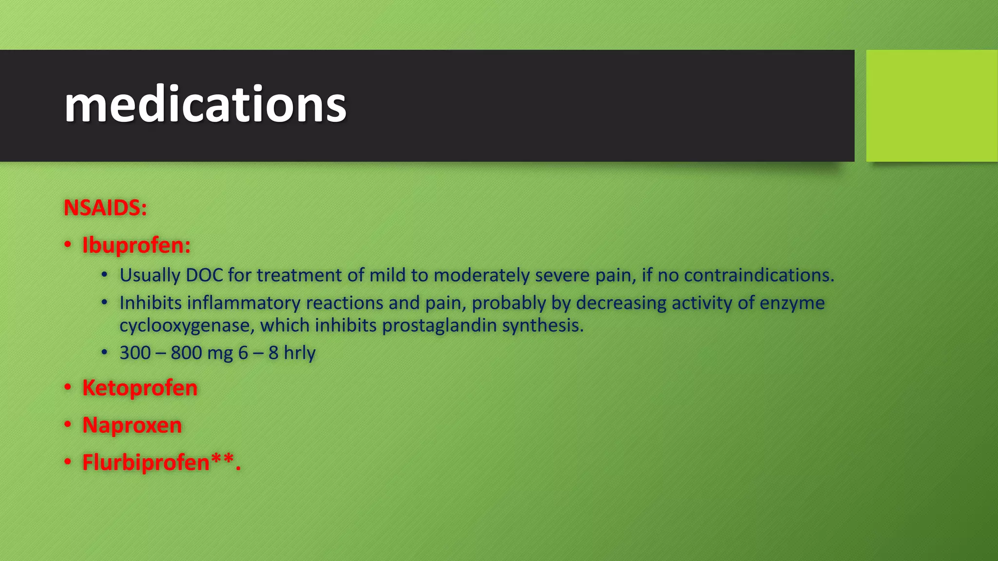 medications
NSAIDS:
• Ibuprofen:
• Usually DOC for treatment of mild to moderately severe pain, if no contraindications.
• Inhibits inflammatory reactions and pain, probably by decreasing activity of enzyme
cyclooxygenase, which inhibits prostaglandin synthesis.
• 300 – 800 mg 6 – 8 hrly
• Ketoprofen
• Naproxen
• Flurbiprofen**.
 