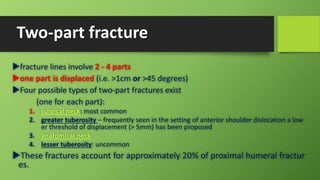 Two-part fracture
fracture lines involve 2 - 4 parts
one part is displaced (i.e. >1cm or >45 degrees)
Four possible types of two-part fractures exist
(one for each part):
1. surgical neck: most common
2. greater tuberosity – frequently seen in the setting of anterior shoulder dislocation a low
er threshold of displacement (> 5mm) has been proposed
3. anatomical neck
4. lesser tuberosity: uncommon
These fractures account for approximately 20% of proximal humeral fractur
es.
 