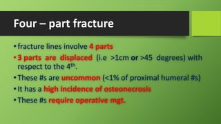 Four – part fracture
•fracture lines involve 4 parts
•3 parts are displaced (i.e >1cm or >45 degrees) with
respect to the 4th.
•These #s are uncommon (<1% of proximal humeral #s)
•It has a high incidence of osteonecrosis
•These #s require operative mgt.
 