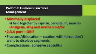 Proximal Humerus Fractures
Management
•Minimally displaced
•# held together by capsule, periosteum, muscles
•Analgesia, sling and swathe x 3-4/52
•2,3,4 part – ORIF
•Fracture/dislocation – caution with force, don’t
want to displace segments
•Complications: adhesive capsulitis
 