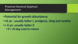 Proximal Humeral Epiphysis
Management
•Potential for growth disturbance
•<6 yo : usually Salter I, analgesia, sling and swathe
•> 6 yo: usually Salter II
•If > 20 deg need to reduce
 