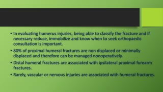 • In evaluating humerus injuries, being able to classify the fracture and if
necessary reduce, immobilize and know when to seek orthopaedic
consultation is important.
• 80% of proximal humeral fractures are non displaced or minimally
displaced and therefore can be managed nonoperatively.
• Distal humeral fractures are associated with ipsilateral proximal forearm
fractures.
• Rarely, vascular or nervous injuries are associated with humeral fractures.
 