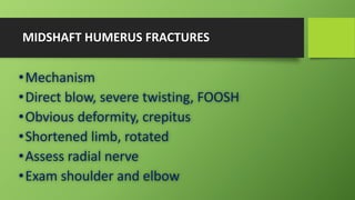 MIDSHAFT HUMERUS FRACTURES
•Mechanism
•Direct blow, severe twisting, FOOSH
•Obvious deformity, crepitus
•Shortened limb, rotated
•Assess radial nerve
•Exam shoulder and elbow
 