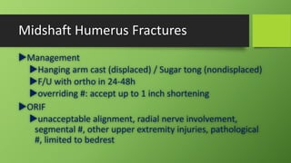 Midshaft Humerus Fractures
Management
Hanging arm cast (displaced) / Sugar tong (nondisplaced)
F/U with ortho in 24-48h
overriding #: accept up to 1 inch shortening
ORIF
unacceptable alignment, radial nerve involvement,
segmental #, other upper extremity injuries, pathological
#, limited to bedrest
 