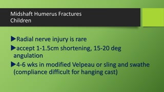 Midshaft Humerus Fractures
Children
Radial nerve injury is rare
accept 1-1.5cm shortening, 15-20 deg
angulation
4-6 wks in modified Velpeau or sling and swathe
(compliance difficult for hanging cast)
 