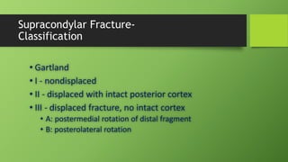 Supracondylar Fracture-
Classification
• Gartland
• I - nondisplaced
• II - displaced with intact posterior cortex
• III - displaced fracture, no intact cortex
• A: postermedial rotation of distal fragment
• B: posterolateral rotation
 