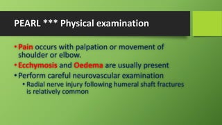 PEARL *** Physical examination
• Pain occurs with palpation or movement of
shoulder or elbow.
• Ecchymosis and Oedema are usually present
• Perform careful neurovascular examination
• Radial nerve injury following humeral shaft fractures
is relatively common
 