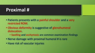 Proximal #
• Patients presents with a painful shoulder and a very
restricted ROM.
• Obvious deformity is suggestive of glenohumeral
dislocation.
• Swelling and ecchymosis are common examination findings
• Nerve damage with proximal humeral # is rare
• Have risk of vascular injuries
 