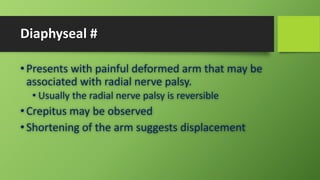 Diaphyseal #
• Presents with painful deformed arm that may be
associated with radial nerve palsy.
• Usually the radial nerve palsy is reversible
• Crepitus may be observed
• Shortening of the arm suggests displacement
 