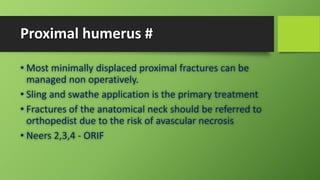 Proximal humerus #
• Most minimally displaced proximal fractures can be
managed non operatively.
• Sling and swathe application is the primary treatment
• Fractures of the anatomical neck should be referred to
orthopedist due to the risk of avascular necrosis
• Neers 2,3,4 - ORIF
 