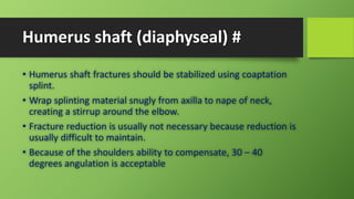 Humerus shaft (diaphyseal) #
• Humerus shaft fractures should be stabilized using coaptation
splint.
• Wrap splinting material snugly from axilla to nape of neck,
creating a stirrup around the elbow.
• Fracture reduction is usually not necessary because reduction is
usually difficult to maintain.
• Because of the shoulders ability to compensate, 30 – 40
degrees angulation is acceptable
 