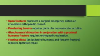• Open fractures represent a surgical emergency, obtain an
immediate orthopaedic consult.
• Penetrating trauma requires particular neurovascular scrutiny.
• Glenohumeral dislocation in conjunction with a proximal
humerus fracture requires orthopaedic evaluation.
• Floating elbow (an ipsilateral humerus and forearm fracture)
requires operative repair.
 