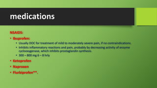 medications
NSAIDS:
• Ibuprofen:
• Usually DOC for treatment of mild to moderately severe pain, if no contraindications.
• Inhibits inflammatory reactions and pain, probably by decreasing activity of enzyme
cyclooxygenase, which inhibits prostaglandin synthesis.
• 300 – 800 mg 6 – 8 hrly
• Ketoprofen
• Naproxen
• Flurbiprofen**.
 