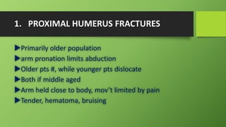 1. PROXIMAL HUMERUS FRACTURES
Primarily older population
arm pronation limits abduction
Older pts #, while younger pts dislocate
Both if middle aged
Arm held close to body, mov’t limited by pain
Tender, hematoma, bruising
 