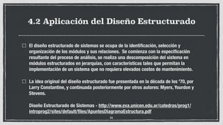 4.2 Aplicación del Diseño Estructurado
El diseño estructurado de sistemas se ocupa de la identiﬁcación, selección y
organización de los módulos y sus relaciones. Se comienza con la especiﬁcación
resultante del proceso de análisis, se realiza una descomposición del sistema en
módulos estructurados en jerarquías, con características tales que permitan la
implementación de un sistema que no requiera elevados costos de mantenimiento.
La idea original del diseño estructurado fue presentada en la década de los '70, por
Larry Constantine, y continuada posteriormente por otros autores: Myers, Yourdon y
Stevens.
Diseño Estructurado de Sistemas - http://www.exa.unicen.edu.ar/catedras/prog1/
introprog2/sites/default/ﬁles/ApuntesDiagramaEstructura.pdf
11
 