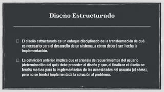 Diseño Estructurado
El diseño estructurado es un enfoque disciplinado de la transformación de qué
es necesario para el desarrollo de un sistema, a cómo deberá ser hecha la
implementación.
La deﬁnición anterior implica que el análisis de requerimientos del usuario
(determinación del qué) debe preceder al diseño y que, al ﬁnalizar el diseño se
tendrá medios para la implementación de las necesidades del usuario (el cómo),
pero no se tendrá implementada la solución al problema.
12
 