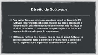 Diseño de Software
Para evaluar los requerimientos de usuario, se generó un documento SRS
(Software Requirement Speciﬁcation), mientras que para la codiﬁcación e
implementación, existe la necesidad de requerimientos más detallados en
términos de software. El resultado de este proceso puede ser útil para la
implementación en un lenguaje de programación.
El Diseño de Software es el siguiente paso en Ciclo de Vida de Software, en
donde nos movemos desde el dominio del problema hacia la solución del
mismo. Especiﬁca cómo implementar los requerimientos de usuario.
3
 
