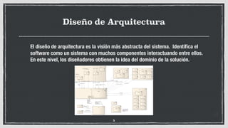Diseño de Arquitectura
El diseño de arquitectura es la visión más abstracta del sistema. Identiﬁca el
software como un sistema con muchos componentes interactuando entre ellos.
En este nivel, los diseñadores obtienen la idea del dominio de la solución.
5
 