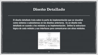 Diseño Detallado
El diseño detallado trata sobre la parte de implementación que se visualizó
como sistema o subsistemas en los diseños anteriores. Es un diseño más
detallado en cuando a los módulos y su implementación. Deﬁne la estructura
lógica de cada módulo y sus interfaces para comunicarse con otros módulos.
9
 