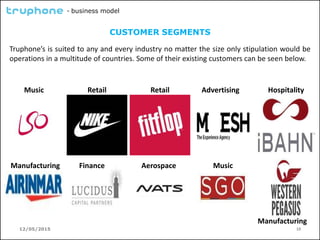 12/05/2015 10
- business model
CUSTOMER SEGMENTS
Truphone’s is suited to any and every industry no matter the size only stipulation would be
operations in a multitude of countries. Some of their existing customers can be seen below.
Retail RetailMusic
Finance Music
Advertising Hospitality
Manufacturing Aerospace
Manufacturing
 